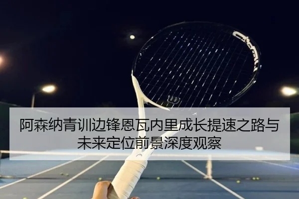 阿森纳青训边锋恩瓦内里成长提速之路与未来定位前景深度观察