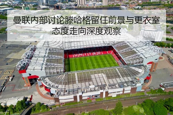 曼联内部讨论滕哈格留任前景与更衣室态度走向深度观察