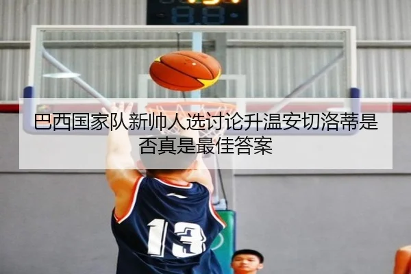 巴西国家队新帅人选讨论升温安切洛蒂是否真是最佳答案
