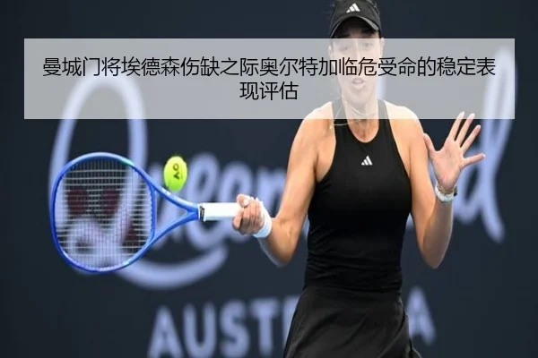 曼城门将埃德森伤缺之际奥尔特加临危受命的稳定表现评估
