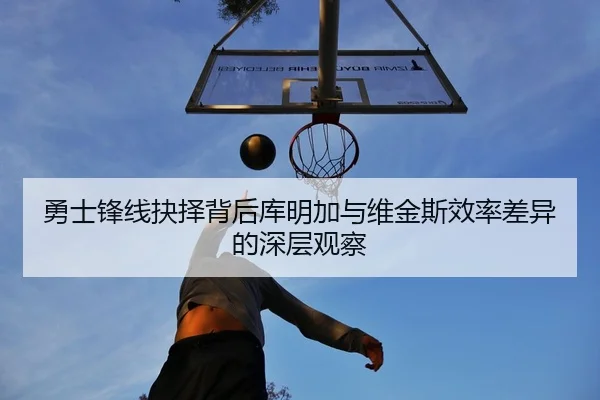 勇士锋线抉择背后库明加与维金斯效率差异的深层观察