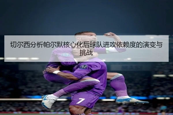 切尔西分析帕尔默核心化后球队进攻依赖度的演变与挑战