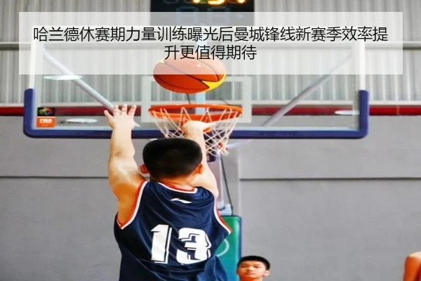 哈兰德休赛期力量训练曝光后曼城锋线新赛季效率提升更值得期待
