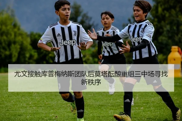 尤文接触库普梅纳斯团队后莫塔酝酿重组三中场寻找新秩序