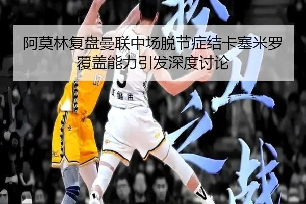 阿莫林复盘曼联中场脱节症结卡塞米罗覆盖能力引发深度讨论